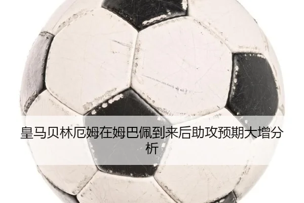 皇马贝林厄姆在姆巴佩到来后助攻预期大增分析